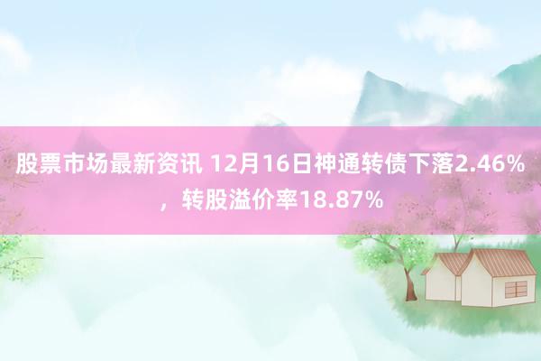 股票市场最新资讯 12月16日神通转债下落2.46%，转股溢价率18.87%