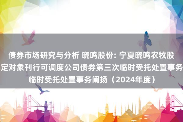 债券市场研究与分析 晓鸣股份: 宁夏晓鸣农牧股份有限公司向不特定对象刊行可调度公司债券第三次临时受托处置事务阐扬（2024年度）