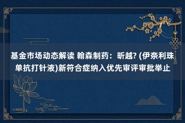 基金市场动态解读 翰森制药：昕越? (伊奈利珠单抗打针液)新符合症纳入优先审评审批举止