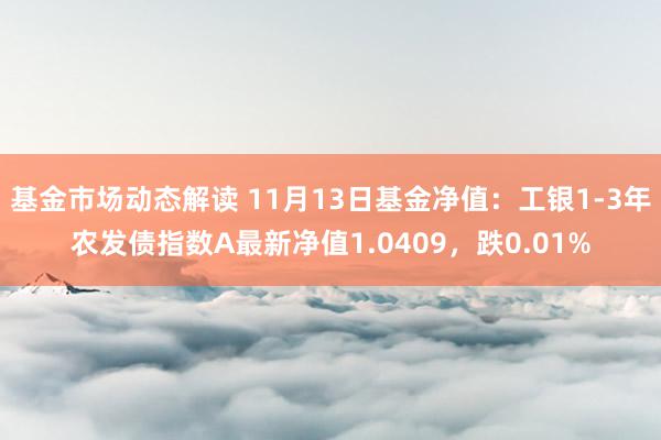 基金市场动态解读 11月13日基金净值：工银1-3年农发债指数A最新净值1.0409，跌0.01%