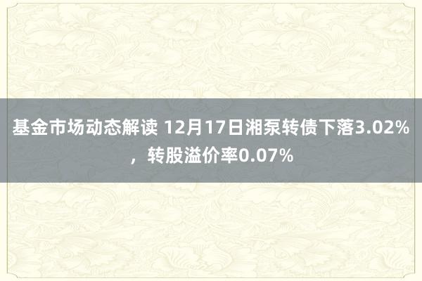 基金市场动态解读 12月17日湘泵转债下落3.02%，转股溢价率0.07%