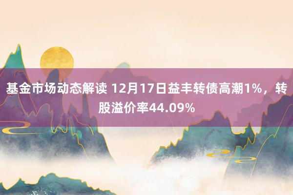 基金市场动态解读 12月17日益丰转债高潮1%，转股溢价率44.09%