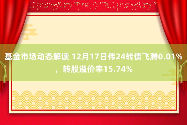 基金市场动态解读 12月17日伟24转债飞腾0.01%，转股溢价率15.74%