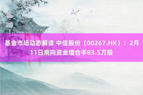 基金市场动态解读 中信股份（00267.HK）：2月11日南向资金增合手83.5万股