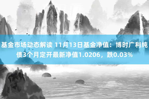 基金市场动态解读 11月13日基金净值：博时广利纯债3个月定开最新净值1.0206，跌0.03%