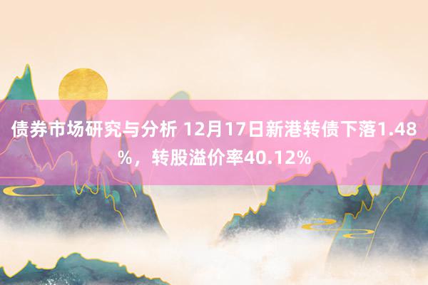 债券市场研究与分析 12月17日新港转债下落1.48%，转股溢价率40.12%