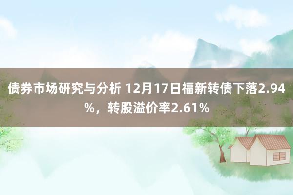 债券市场研究与分析 12月17日福新转债下落2.94%，转股溢价率2.61%