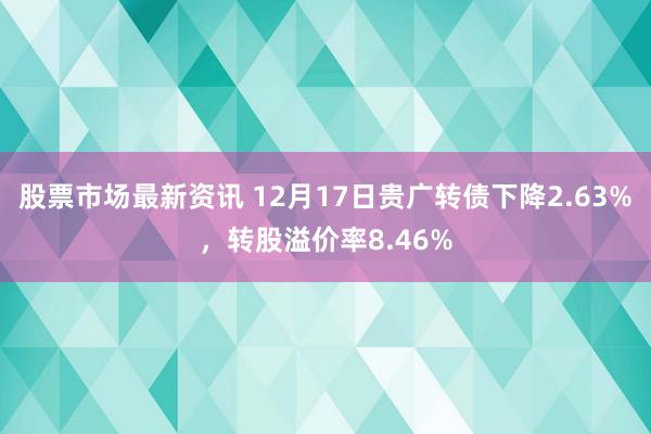 股票市场最新资讯 12月17日贵广转债下降2.63%，转股溢价率8.46%