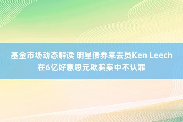 基金市场动态解读 明星债券来去员Ken Leech在6亿好意思元欺骗案中不认罪