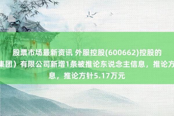 股票市场最新资讯 外服控股(600662)控股的上外洋服（集团）有限公司新增1条被推论东说念主信息，推论方针5.17万元