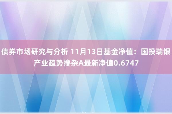 债券市场研究与分析 11月13日基金净值：国投瑞银产业趋势搀杂A最新净值0.6747