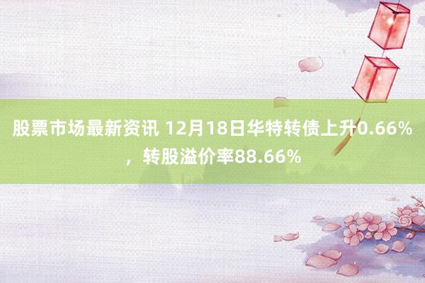 股票市场最新资讯 12月18日华特转债上升0.66%，转股溢价率88.66%