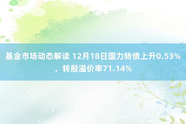 基金市场动态解读 12月18日国力转债上升0.53%，转股溢价率71.14%