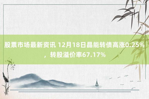 股票市场最新资讯 12月18日晶能转债高涨0.25%，转股溢价率67.17%