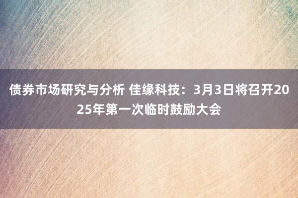 债券市场研究与分析 佳缘科技：3月3日将召开2025年第一次临时鼓励大会