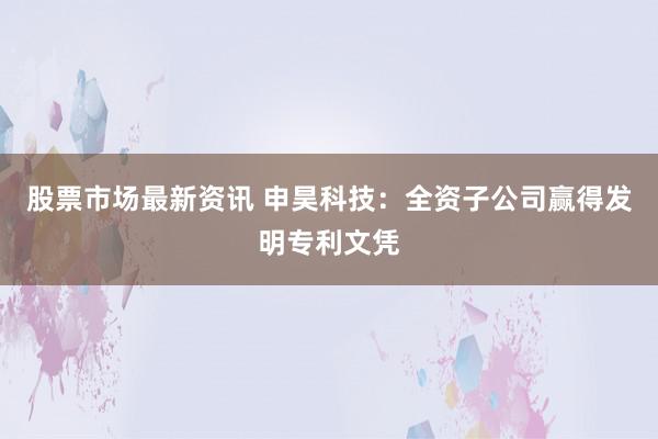 股票市场最新资讯 申昊科技：全资子公司赢得发明专利文凭