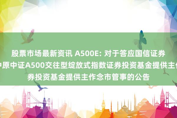 股票市场最新资讯 A500E: 对于答应国信证券股份有限公司为中原中证A500交往型绽放式指数证券投资基金提供主作念市管事的公告