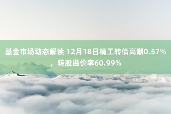 基金市场动态解读 12月18日精工转债高潮0.57%，转股溢价率60.99%