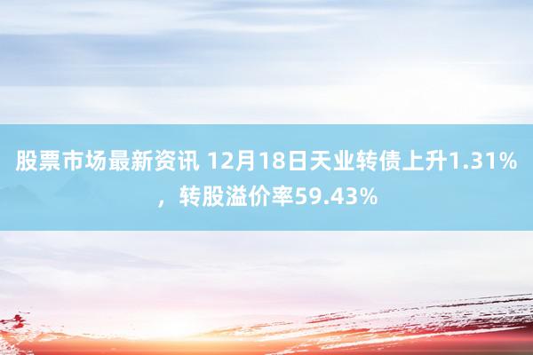 股票市场最新资讯 12月18日天业转债上升1.31%，转股溢价率59.43%