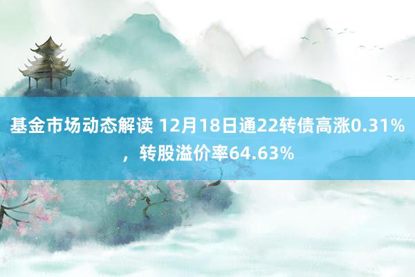 基金市场动态解读 12月18日通22转债高涨0.31%，转股溢价率64.63%