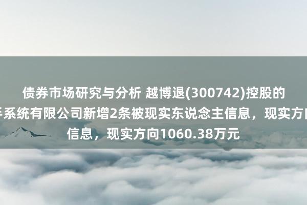 债券市场研究与分析 越博退(300742)控股的南京越博电入手系统有限公司新增2条被现实东说念主信息，现实方向1060.38万元