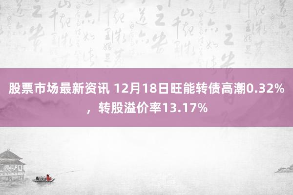 股票市场最新资讯 12月18日旺能转债高潮0.32%，转股溢价率13.17%