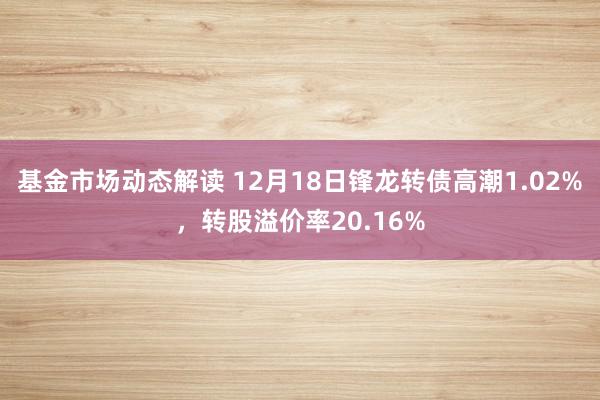 基金市场动态解读 12月18日锋龙转债高潮1.02%，转股溢价率20.16%