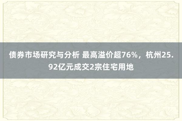 债券市场研究与分析 最高溢价超76%，杭州25.92亿元成交2宗住宅用地