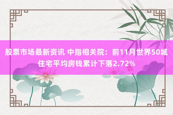 股票市场最新资讯 中指相关院：前11月世界50城住宅平均房钱累计下落2.72%