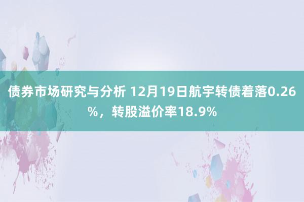 债券市场研究与分析 12月19日航宇转债着落0.26%，转股溢价率18.9%