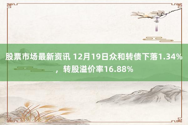 股票市场最新资讯 12月19日众和转债下落1.34%，转股溢价率16.88%