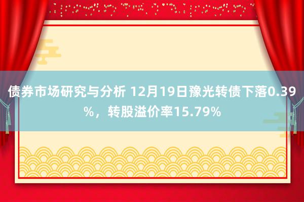 债券市场研究与分析 12月19日豫光转债下落0.39%，转股溢价率15.79%