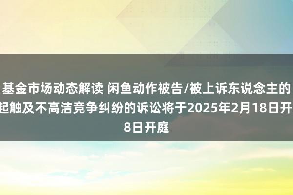 基金市场动态解读 闲鱼动作被告/被上诉东说念主的1起触及不高洁竞争纠纷的诉讼将于2025年2月18日开庭