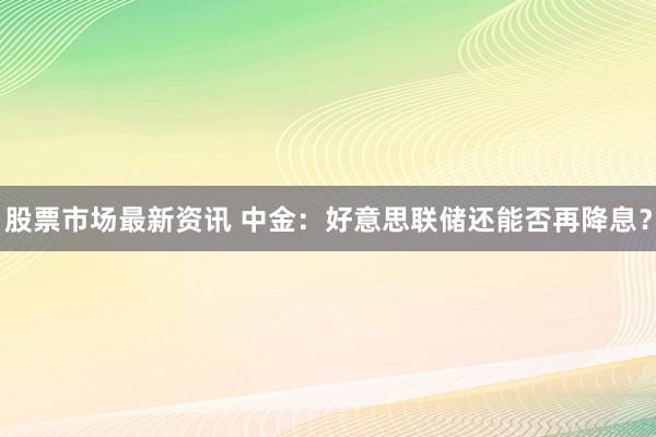 股票市场最新资讯 中金：好意思联储还能否再降息？