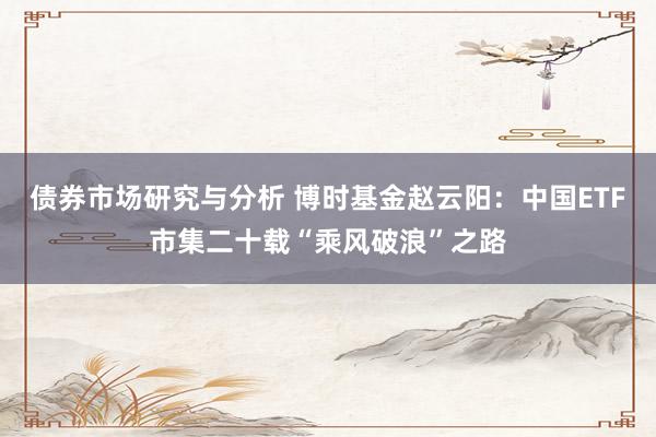 债券市场研究与分析 博时基金赵云阳：中国ETF市集二十载“乘风破浪”之路