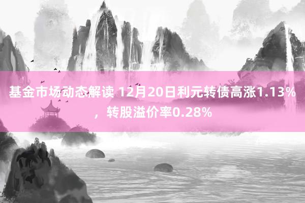 基金市场动态解读 12月20日利元转债高涨1.13%，转股溢价率0.28%