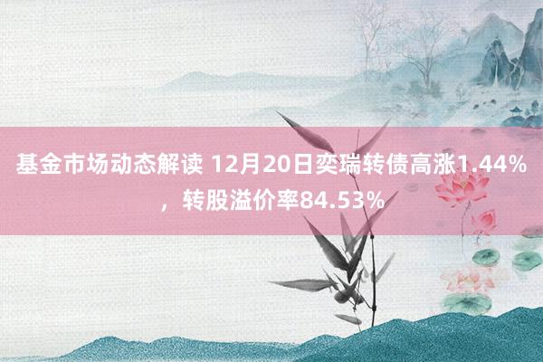 基金市场动态解读 12月20日奕瑞转债高涨1.44%，转股溢价率84.53%