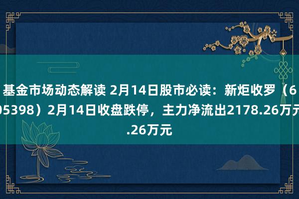 基金市场动态解读 2月14日股市必读：新炬收罗（605398）2月14日收盘跌停，主力净流出2178.26万元