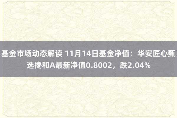 基金市场动态解读 11月14日基金净值：华安匠心甄选搀和A最新净值0.8002，跌2.04%