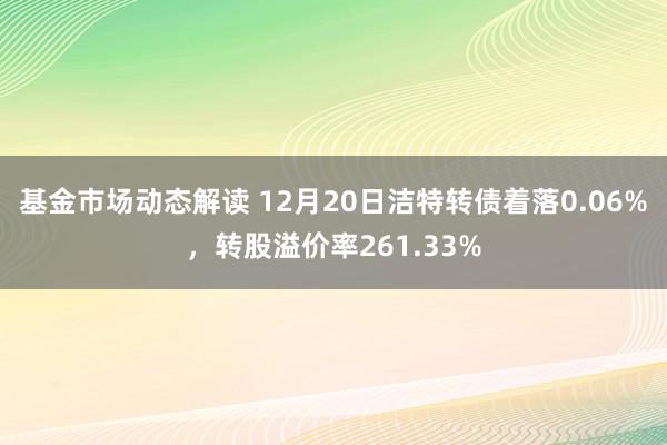 基金市场动态解读 12月20日洁特转债着落0.06%，转股溢价率261.33%