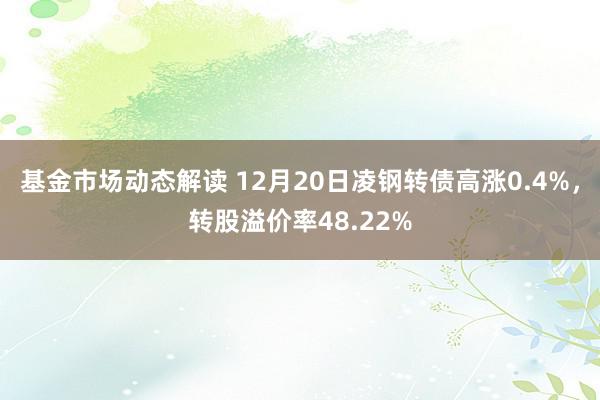 基金市场动态解读 12月20日凌钢转债高涨0.4%，转股溢价率48.22%