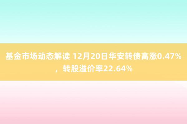 基金市场动态解读 12月20日华安转债高涨0.47%，转股溢价率22.64%