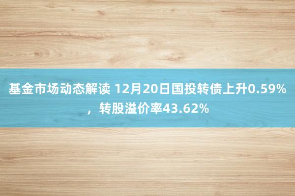 基金市场动态解读 12月20日国投转债上升0.59%，转股溢价率43.62%