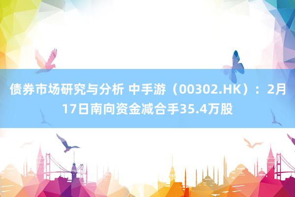 债券市场研究与分析 中手游（00302.HK）：2月17日南向资金减合手35.4万股