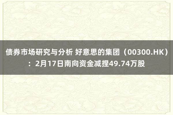 债券市场研究与分析 好意思的集团（00300.HK）：2月17日南向资金减捏49.74万股