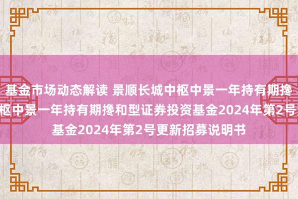 基金市场动态解读 景顺长城中枢中景一年持有期搀和: 景顺长城中枢中景一年持有期搀和型证券投资基金2024年第2号更新招募说明书