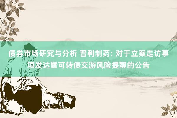 债券市场研究与分析 普利制药: 对于立案走访事项发达暨可转债交游风险提醒的公告