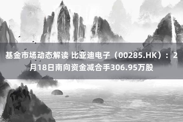 基金市场动态解读 比亚迪电子（00285.HK）：2月18日南向资金减合手306.95万股