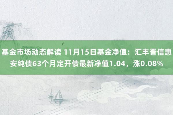 基金市场动态解读 11月15日基金净值：汇丰晋信惠安纯债63个月定开债最新净值1.04，涨0.08%