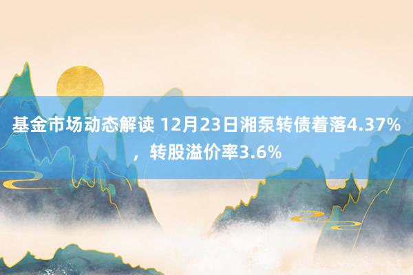 基金市场动态解读 12月23日湘泵转债着落4.37%，转股溢价率3.6%